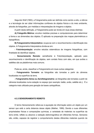 ___________________________________________________________________________________________________
____________________________________________________________________________________________________
Segundo Wolf (1983), a Fotogrametria pode ser definida como sendo a arte, a ciência
e a tecnologia de ser obter informações confiáveis de objetos físicos e do meio ambiente,
através de fotografias, por medidas e interpretações de imagens e objetos.
A partir desta definição, a Fotogrametria pode ser divida em duas áreas distintas:
A) Fotografia Métrica: envolve medidas precisas e computacionais para determinar
a forma e as dimensões dos objetos. É aplicada na preparação dos mapas planimétricos e
topográficos;
B) Fotogrametria Interpretativa: ocupa-se com o reconhecimento e identificação dos
objetos. A Fotogrametria Interpretativa divide-se em:
- Fotointerpretação: envolve estudos sistemáticos de imagens fotográficas, com
finalidade de identificar objetos.
- Sensoriamento Remoto: semelhante à Fotointerpretação, aplicado para
reconhecimento e identificação de objetos, sem contato físico com eles, em que aviões e
satélites são as plataformas mais comuns.
Pode-se, ainda, classificar a Fotogrametria em duas outras categorias:
- Fotogrametria Terrestre: as fotografias são tomadas a partir de câmeras
localizadas na superfície da terra.
- Fotogrametria Aérea ou Aerofotogrametria: as fotografias são tomadas a partir de
câmeras localizadas numa estação no espaço (por exemplo: balão, avião, satélite etc.). É a
categoria mais utilizada para geração de bases cartográficas.
4.3.3 SENSORIAMENTO REMOTO
O termo Sensoriamento refere-se à aquisição de informação sobre um objeto por um
sensor que está a certa distancia desse objeto (Mather, 1999). Devido a suas diferentes
propriedades físicas e composições químicas, a variedade de materiais na superfície da
terra emite, reflete ou absorve a radiação eletromagnética em diferentes formas. Sensores
são, então, capazes de registrar o comportamento destes diferentes materiais quando da
 