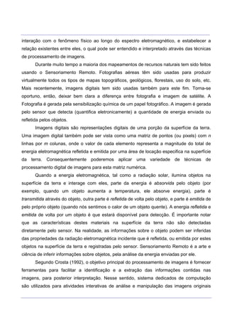 ___________________________________________________________________________________________________
____________________________________________________________________________________________________
interação com o fenômeno físico ao longo do espectro eletromagnético, e estabelecer a
relação existentes entre eles, o qual pode ser entendido e interpretado através das técnicas
de processamento de imagens.
Durante muito tempo a maioria dos mapeamentos de recursos naturais tem sido feitos
usando o Sensoriamento Remoto. Fotografias aéreas têm sido usadas para produzir
virtualmente todos os tipos de mapas topográficos, geológicos, florestais, uso do solo, etc.
Mais recentemente, imagens digitais tem sido usadas também para este fim. Torna-se
oportuno, então, deixar bem clara a diferença entre fotografia e imagem de satélite. A
Fotografia é gerada pela sensibilização química de um papel fotográfico. A imagem é gerada
pelo sensor que detecta (quantifica eletronicamente) a quantidade de energia enviada ou
refletida pelos objetos.
Imagens digitais são representações digitais de uma porção da superfície da terra.
Uma imagem digital também pode ser vista como uma matriz de pontos (ou pixels) com n
linhas por m colunas, onde o valor de cada elemento representa a magnitude do total de
energia eletromagnética refletida e emitida por uma área de locação especifica na superfície
da terra. Consequentemente poderemos aplicar uma variedade de técnicas de
processamento digital de imagens para esta matriz numérica.
Quando a energia eletromagnética, tal como a radiação solar, ilumina objetos na
superfície da terra e interage com eles, parte da energia é absorvida pelo objeto (por
exemplo, quando um objeto aumenta a temperatura, ele absorve energia), parte é
transmitida através do objeto, outra parte é refletida de volta pelo objeto, e parte é emitida de
pelo próprio objeto (quando nós sentimos o calor de um objeto quente). A energia refletida e
emitida de volta por um objeto é que estará disponível para detecção. É importante notar
que as características destes materiais na superfície da terra não são detectadas
diretamente pelo sensor. Na realidade, as informações sobre o objeto podem ser inferidas
das propriedades da radiação eletromagnética incidente que é refletida, ou emitida por estes
objetos na superfície da terra e registradas pelo sensor. Sensoriamento Remoto é a arte e
ciência de inferir informações sobre objetos, pela análise da energia enviadas por ele.
Segundo Crosta (1992), o objetivo principal do processamento de imagens é fornecer
ferramentas para facilitar a identificação e a extração das informações contidas nas
imagens, para posterior interpretação. Nesse sentido, sistema dedicados de computação
são utilizados para atividades interativas de análise e manipulação das imagens originais
 