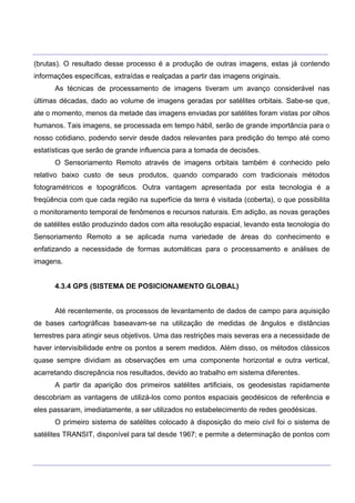 ___________________________________________________________________________________________________
____________________________________________________________________________________________________
(brutas). O resultado desse processo é a produção de outras imagens, estas já contendo
informações específicas, extraídas e realçadas a partir das imagens originais.
As técnicas de processamento de imagens tiveram um avanço considerável nas
últimas décadas, dado ao volume de imagens geradas por satélites orbitais. Sabe-se que,
ate o momento, menos da metade das imagens enviadas por satélites foram vistas por olhos
humanos. Tais imagens, se processada em tempo hábil, serão de grande importância para o
nosso cotidiano, podendo servir desde dados relevantes para predição do tempo até como
estatísticas que serão de grande influencia para a tomada de decisões.
O Sensoriamento Remoto através de imagens orbitais também é conhecido pelo
relativo baixo custo de seus produtos, quando comparado com tradicionais métodos
fotogramétricos e topográficos. Outra vantagem apresentada por esta tecnologia é a
freqüência com que cada região na superfície da terra é visitada (coberta), o que possibilita
o monitoramento temporal de fenômenos e recursos naturais. Em adição, as novas gerações
de satélites estão produzindo dados com alta resolução espacial, levando esta tecnologia do
Sensoriamento Remoto a se aplicada numa variedade de áreas do conhecimento e
enfatizando a necessidade de formas automáticas para o processamento e análises de
imagens.
4.3.4 GPS (SISTEMA DE POSICIONAMENTO GLOBAL)
Até recentemente, os processos de levantamento de dados de campo para aquisição
de bases cartográficas baseavam-se na utilização de medidas de ângulos e distâncias
terrestres para atingir seus objetivos. Uma das restrições mais severas era a necessidade de
haver intervisibilidade entre os pontos a serem medidos. Além disso, os métodos clássicos
quase sempre dividiam as observações em uma componente horizontal e outra vertical,
acarretando discrepância nos resultados, devido ao trabalho em sistema diferentes.
A partir da aparição dos primeiros satélites artificiais, os geodesistas rapidamente
descobriam as vantagens de utilizá-los como pontos espaciais geodésicos de referência e
eles passaram, imediatamente, a ser utilizados no estabelecimento de redes geodésicas.
O primeiro sistema de satélites colocado à disposição do meio civil foi o sistema de
satélites TRANSIT, disponível para tal desde 1967; e permite a determinação de pontos com
 