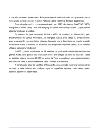 ___________________________________________________________________________________________________
____________________________________________________________________________________________________
a precisão da ordem do decímetro. Esse sistema está sendo utilizado, principalmente, para a
navegação, a prospecção de recursos naturais e para o controle de redes geodésicas.
Essa situação mudou com o aparecimento, em 1973, do sistema NAVSTAR / GPS-
Navigation System Using Time and Ranging ou Global Positioning System - , que permite
alcançar melhores precisões.
O sistema de posicionamento Global – GPS foi projetado e desenvolvido pelo
Departamento de Defesa Americano. As intenções iniciais eram utilizá-lo, principalmente,
para a navegação com propósitos militares. Somente com a descoberta da grande precisão
do sistema e com o aumento da eficiência dos receptores é que ele passou a ser também
utilizado pela comunidade civil.
O GPS consiste, atualmente, de 24 satélites, os quais estão distribuídos em 6 órbitas
planas. Cada plano possui uma inclinação de 55° em relação ao plano do Equador. Todos
os satélites estão a cerca de 20.200 km acima da Terra e completam uma revolução inteira,
em torno da Terra, a aproximadamente cada 11 horas e 58 minutos.
A constelação atual de satélites GPS garante a denominada cobertura bidimensional,
ou seja, a todo instante, em qualquer lugar da superfície terrestre, pelo menos quatro
satélites podem ser observados.
 