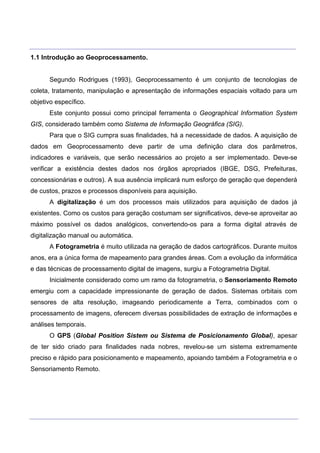 ___________________________________________________________________________________________________
____________________________________________________________________________________________________
1.1 Introdução ao Geoprocessamento.
Segundo Rodrigues (1993), Geoprocessamento é um conjunto de tecnologias de
coleta, tratamento, manipulação e apresentação de informações espaciais voltado para um
objetivo específico.
Este conjunto possui como principal ferramenta o Geographical Information System
GIS, considerado também como Sistema de Informação Geográfica (SIG).
Para que o SIG cumpra suas finalidades, há a necessidade de dados. A aquisição de
dados em Geoprocessamento deve partir de uma definição clara dos parâmetros,
indicadores e variáveis, que serão necessários ao projeto a ser implementado. Deve-se
verificar a existência destes dados nos órgãos apropriados (IBGE, DSG, Prefeituras,
concessionárias e outros). A sua ausência implicará num esforço de geração que dependerá
de custos, prazos e processos disponíveis para aquisição.
A digitalização é um dos processos mais utilizados para aquisição de dados já
existentes. Como os custos para geração costumam ser significativos, deve-se aproveitar ao
máximo possível os dados analógicos, convertendo-os para a forma digital através de
digitalização manual ou automática.
A Fotogrametria é muito utilizada na geração de dados cartográficos. Durante muitos
anos, era a única forma de mapeamento para grandes áreas. Com a evolução da informática
e das técnicas de processamento digital de imagens, surgiu a Fotogrametria Digital.
Inicialmente considerado como um ramo da fotogrametria, o Sensoriamento Remoto
emergiu com a capacidade impressionante de geração de dados. Sistemas orbitais com
sensores de alta resolução, imageando periodicamente a Terra, combinados com o
processamento de imagens, oferecem diversas possibilidades de extração de informações e
análises temporais.
O GPS (Global Position Sistem ou Sistema de Posicionamento Global), apesar
de ter sido criado para finalidades nada nobres, revelou-se um sistema extremamente
preciso e rápido para posicionamento e mapeamento, apoiando também a Fotogrametria e o
Sensoriamento Remoto.
 