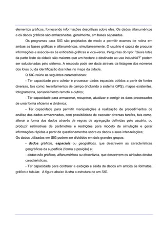 ___________________________________________________________________________________________________
____________________________________________________________________________________________________
elementos gráficos, fornecendo informações descritivas sobre eles. Os dados alfanuméricos
e os dados gráficos são armazenados, geralmente, em bases separadas.
Os programas para SIG são projetados de modo a permitir exames de rotina em
ambas as bases gráficas e alfanuméricas, simultaneamente. O usuário é capaz de procurar
informações e associa-las às entidades gráficas e vice-versa. Perguntas do tipo: ”Quais lotes
da parte leste da cidade são maiores que um hectare e destinado ao uso industrial?” podem
ser solucionadas pelo sistema. A resposta pode ser dada através da listagem dos números
dos lotes ou da identificação dos lotes no mapa da cidade.
O SIG reúne as seguintes características:
- Ter capacidade para coletar e processar dados espaciais obtidos a partir de fontes
diversas, tais como: levantamentos de campo (incluindo o sistema GPS), mapas existentes,
fotogrametria, sensoriamento remoto e outros;
- Ter capacidade para armazenar, recuperar, atualizar e corrigir os daos processados
de uma forma eficiente e dinâmica;
- Ter capacidade para permitir manipulações à realização de procedimentos de
análise dos dados armazenados, com possibilidade de executar diversas tarefas, tais como,
alterar a forma dos dados através de regras de agregação definidas pelo usuário, ou
produzir estimativas de parâmetros e restrições para modelo de simulação e gerar
informações rápidas a partir de questionamentos sobre os dados e suas inter-relações;
Os dados utilizados em SIG podem ser divididos em dois grandes grupos:
- dados gráficos, espaciais ou geográficos, que descrevem as características
geográficas da superfície (forma e posição) e;
- dados não gráficos, alfanuméricos ou descritivos, que descrevem os atributos destas
características.
- Ter capacidade para controlar a exibição e saída de dados em ambos os formatos,
gráfico e tubular. A figura abaixo ilustra a estrutura de um SIG.
 