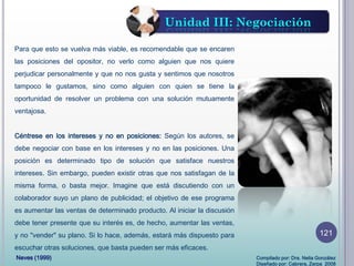 Para que esto se vuelva más viable, es recomendable que se encaren
las posiciones del opositor, no verlo como alguien que nos quiere
perjudicar personalmente y que no nos gusta y sentimos que nosotros
tampoco le gustamos, sino como alguien con quien se tiene la
oportunidad de resolver un problema con una solución mutuamente
ventajosa.
Céntrese en los intereses y no en posiciones: Según los autores, se
debe negociar con base en los intereses y no en las posiciones. Una
posición es determinado tipo de solución que satisface nuestros
intereses. Sin embargo, pueden existir otras que nos satisfagan de la
misma forma, o basta mejor. Imagine que está discutiendo con un
colaborador suyo un plano de publicidad; el objetivo de ese programa
es aumentar las ventas de determinado producto. Al iniciar la discusión
debe tener presente que su interés es, de hecho, aumentar las ventas,
y no "vender" su plano. Si lo hace, además, estará más dispuesto para
escuchar otras soluciones, que basta pueden ser más eficaces.
Unidad III: Negociación
Neves (1999) Compilado por: Dra. Nelia González
Diseñado por: Cabrera, Zerpa 2008
121
 
