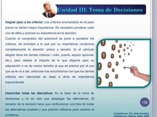 Unidad III: Toma de Decisiones
Asignar peso a los criterios: Los criterios enumerados en el paso
previo no tienen mayor importancia. Es necesario ponderar cada
uno de ellos y priorizar su importancia en la decisión.
Cuando el comprador del automóvil se pone a ponderar los
criterios, da prioridad a lo que por su importancia condiciona
completamente la decisión: precio y tamaño. Si el vehículo
elegido tiene los demás criterios ( color, puerta, equipo opcional,
etc.), pero rebasa el importe de lo que dispone para su
adquisición o es de menor tamaño al que se precisa por el uso
que se le va a dar, entonces nos encontramos con que los demás
criterios son relevantes en base a otros de importancia
trascendental.
Desarrollar todas las alternativas: Es la base de la toma de
decisiones y no es más que desplegar las alternativas. El
tomador de la decisión tiene que confeccionar una lista de todas
las alternativas posibles y que podrían utilizarse para resolver el
problema.
Compilado por: Dra. Nelia González
Diseñado por: Cabrera, Zerpa 2008
136
 