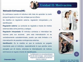Es extrínseca cuando el individuo sólo trata de aprender no tanto
porque le gusta si no por las ventajas que se ofrece.
Se clasifica en regulación externa, regulación introyectada y la
identificación
Regulación externa: La conducta es regulada a través de medios
externos tales como premios y castigos.
Regulación introyectada: El individuo comienza a internalizar las
razones para sus acciones pero esta internalización no es
verdaderamente autodeterminada, puesto que está limitada a la
internalización de pasadas contingencias externas.
Identificación: Es la medida en que la conducta es juzgada
importante para el individuo, especialmente lo que percibe como
escogido por él mismo, entonces la internalización de motivos
extrínsecos se regula a través de identificación.
“La Motivación es una extraordinaria
forma de crear energía, subir el ánimo y
mejorar los resultados en el servicio
interno y externo”
Motivación Extrínseca(ME)
Unidad II: Motivación
Chiavenato (2004) Compilado por: Dra. Nelia González
Diseñado por: Cabrera, Zerpa 2008
18
 
