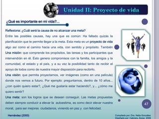 ¿Qué es importante en mi vida?...
Reflexiona: ¿Cuál será la causa de no alcanzar una meta?
Entre las posibles causas, hay una que es común: Ha faltado quizás la
planificación que te permite llegar a la meta. Esta meta es un proyecto de vida
algo así como el camino hacia una vida, con sentido y propósito. También
Una misión: que comprende los propósitos, las tareas y los participantes que
intervendrán en él. Ésto genera compromisos con la familia, los amigos y la
comunidad, el estado y el país, y a su vez la posibilidad tanto de recibir el
apoyo de todos como de nuestra mayor disposición para recibirlo.
Una visión: que permita proyectarnos, ver imágenes (como en una película)
donde nos vemos a futuro. Por ejemplo: preguntarnos, dentro de 10 años...
¿con quién quiero estar?, ¿Qué me gustaría estar haciendo?, y... ¿cómo me
quiero sentir?
Una meta: son los logros que se desean conseguir. Las metas propuestas
deben siempre conducir a elevar la autoestima, es como decir elevar nuestra
moral, para ser mejores ciudadanos, viviendo en paz y con felicidad.
Unidad II: Proyecto de vida
Hernández (2000) Compilado por: Dra. Nelia González
Diseñado por: Cabrera, Zerpa 2008
47
 