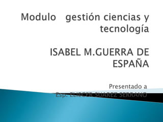 Modulo   gestión ciencias y tecnologíaISABEL M.GUERRA DE ESPAÑA Presentado a Esp. ELIECER SUAREZ SERRANO 