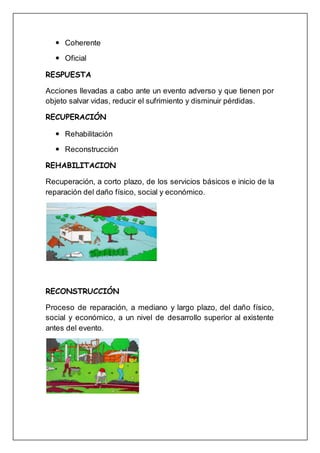  Coherente
 Oficial
RESPUESTA
Acciones llevadas a cabo ante un evento adverso y que tienen por
objeto salvar vidas, reducir el sufrimiento y disminuir pérdidas.
RECUPERACIÓN
 Rehabilitación
 Reconstrucción
REHABILITACION
Recuperación, a corto plazo, de los servicios básicos e inicio de la
reparación del daño físico, social y económico.
RECONSTRUCCIÓN
Proceso de reparación, a mediano y largo plazo, del daño físico,
social y económico, a un nivel de desarrollo superior al existente
antes del evento.
 