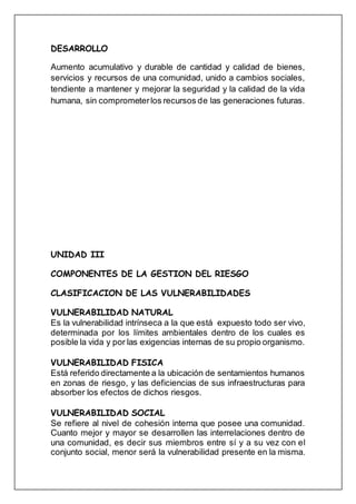 DESARROLLO
Aumento acumulativo y durable de cantidad y calidad de bienes,
servicios y recursos de una comunidad, unido a cambios sociales,
tendiente a mantener y mejorar la seguridad y la calidad de la vida
humana, sin comprometerlos recursos de las generaciones futuras.
UNIDAD III
COMPONENTES DE LA GESTION DEL RIESGO
CLASIFICACION DE LAS VULNERABILIDADES
VULNERABILIDAD NATURAL
Es la vulnerabilidad intrínseca a la que está expuesto todo ser vivo,
determinada por los límites ambientales dentro de los cuales es
posible la vida y por las exigencias internas de su propio organismo.
VULNERABILIDAD FISICA
Está referido directamente a la ubicación de sentamientos humanos
en zonas de riesgo, y las deficiencias de sus infraestructuras para
absorber los efectos de dichos riesgos.
VULNERABILIDAD SOCIAL
Se refiere al nivel de cohesión interna que posee una comunidad.
Cuanto mejor y mayor se desarrollen las interrelaciones dentro de
una comunidad, es decir sus miembros entre sí y a su vez con el
conjunto social, menor será la vulnerabilidad presente en la misma.
 