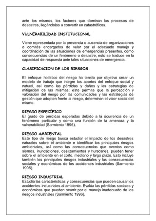 ante los mismos, los factores que dominan los procesos de
desastres, llegándolos a convertir en catastróficos.
VULNERABILIDAD INSTITUCIONAL
Viene representada por la presencia o ausencia de organizaciones
o comités encargados de velar por el adecuado manejo y
coordinación de las situaciones de emergencias presentes, como
consecuencias de un fenómeno o desastre, esto se traduce en la
capacidad de respuesta ante tales situaciones de emergencia.
CLASIFICACION DE LOS RIESGOS
El enfoque holístico del riesgo ha tenido por objetivo crear un
modelo de trabajo que integre los aportes del enfoque social y
natural, así como las pérdidas y daños y las estrategias de
mitigación de las mismas; esto permite que la percepción y
valoración del riesgo por las comunidades y las estrategias de
gestión que adopten frente al riesgo, determinan el valor social del
mismo.
RIESGO ESPECÍFICO
El grado de pérdidas esperadas debido a la ocurrencia de un
fenómeno particular y como una función de la amenaza y la
vulnerabilidad (Sarmiento 1996).
RIESGO AMBIENTAL
Este tipo de riesgo busca estudiar el impacto de los desastres
naturales sobre el ambiente e identificar los principales riesgos
ambientales, así como las consecuencias que eventos como
sismos, inundaciones, deslizamientos y huracanes, pueden tener
sobre el ambiente en el corto, mediano y largo plazo. Esto incluye
también los principales riesgos industriales y las consecuencias
sociales y económicas de los accidentes industriales (Sarmiento
1996).
RIESGO INDUSTRIAL
Estudia las características y consecuencias que pueden causar los
accidentes industriales al ambiente. Evalúa las pérdidas sociales y
económicas que pueden ocurrir por el manejo inadecuado de los
riesgos industriales (Sarmiento 1996).
 