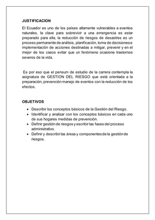 JUSTIFICACION
El Ecuador es uno de los países altamente vulnerables a eventos
naturales, la clave para sobrevivir a una emergencia es estar
preparado para ella, la reducción de riesgos de desastres es un
proceso permanente de análisis, planificación, toma de decisionese
implementación de acciones destinadas a mitigar, prevenir y en el
mejor de los casos evitar que un fenómeno ocasione trastornos
severos de la vida.
Es por eso que el pensum de estudio de la carrera contempla la
asignatura de GESTION DEL RIESGO que está orientada a la
preparación, prevención manejo de eventos con la reducción de los
efectos.
OBJETIVOS
 Describir los conceptos básicos de la Gestión del Riesgo.
 Identificar y analizar con los conceptos básicos en cada uno
de sus hogares medidas de prevención.
 Definir gestión de riesgos y escribir las fases del proceso
administrativo.
 Definir y describirlas áreas y componentesde la gestiónde
riesgos.
 