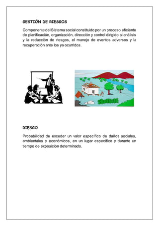 GESTIÓN DE RIESGOS
Componente delSistema social constituido por un proceso eficiente
de planificación, organización, dirección y control dirigido al análisis
y la reducción de riesgos, el manejo de eventos adversos y la
recuperación ante los ya ocurridos.
RIESGO
Probabilidad de exceder un valor específico de daños sociales,
ambientales y económicos, en un lugar específico y durante un
tiempo de exposición determinado.
 