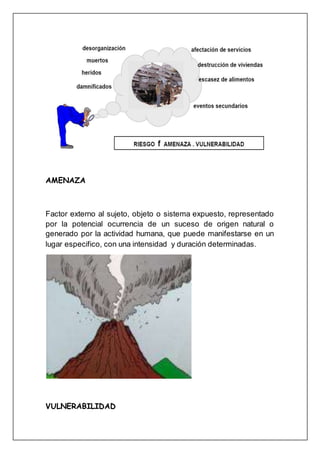 AMENAZA
Factor externo al sujeto, objeto o sistema expuesto, representado
por la potencial ocurrencia de un suceso de origen natural o
generado por la actividad humana, que puede manifestarse en un
lugar especifico, con una intensidad y duración determinadas.
VULNERABILIDAD
 
