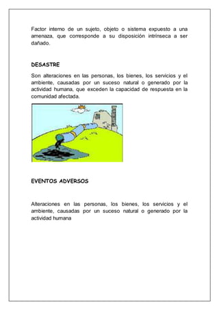 Factor interno de un sujeto, objeto o sistema expuesto a una
amenaza, que corresponde a su disposición intrínseca a ser
dañado.
DESASTRE
Son alteraciones en las personas, los bienes, los servicios y el
ambiente, causadas por un suceso natural o generado por la
actividad humana, que exceden la capacidad de respuesta en la
comunidad afectada.
EVENTOS ADVERSOS
Alteraciones en las personas, los bienes, los servicios y el
ambiente, causadas por un suceso natural o generado por la
actividad humana
 