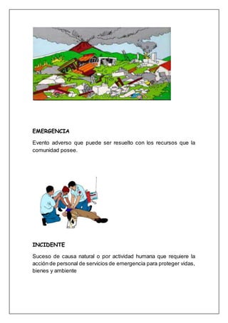 EMERGENCIA
Evento adverso que puede ser resuelto con los recursos que la
comunidad posee.
INCIDENTE
Suceso de causa natural o por actividad humana que requiere la
acción de personal de servicios de emergencia para proteger vidas,
bienes y ambiente
 