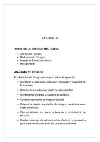 CAPITULO II
AREAS DE LA GESTION DEL RIESGO
 Análisis de Riesgos
 Reducción de Riesgos
 Manejo de Eventos Adversos
 Recuperación
ANÁLISIS DE RIESGOS
En el Análisis de Riesgos podremos realizar lo siguiente:
 Identificar la naturaleza, extensión, intensidad y magnitud de
la amenaza.
 Determinar la existencia y grado de vulnerabilidad.
 Identificar las medidas y recursos disponibles.
 Construir escenarios de riesgo probables
 Determinar niveles aceptables de riesgos, consideraciones
costo-beneficios.
 Fijar prioridades en cuanto a tiempos y movimientos de
recursos.
 Diseñar sistemas de administración efectivos y apropiados
para implementar y controlar los procesos anteriores.
 