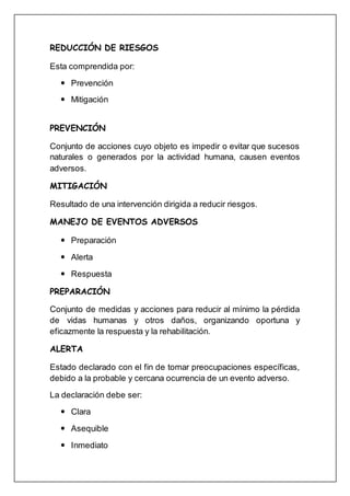 REDUCCIÓN DE RIESGOS
Esta comprendida por:
 Prevención
 Mitigación
PREVENCIÓN
Conjunto de acciones cuyo objeto es impedir o evitar que sucesos
naturales o generados por la actividad humana, causen eventos
adversos.
MITIGACIÓN
Resultado de una intervención dirigida a reducir riesgos.
MANEJO DE EVENTOS ADVERSOS
 Preparación
 Alerta
 Respuesta
PREPARACIÓN
Conjunto de medidas y acciones para reducir al mínimo la pérdida
de vidas humanas y otros daños, organizando oportuna y
eficazmente la respuesta y la rehabilitación.
ALERTA
Estado declarado con el fin de tomar preocupaciones específicas,
debido a la probable y cercana ocurrencia de un evento adverso.
La declaración debe ser:
 Clara
 Asequible
 Inmediato
 