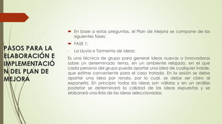 PASOS PARA LA
ELABORACIÓN E
IMPLEMENTACIÓ
N DEL PLAN DE
MEJORA
 En base a estas preguntas, el Plan de Mejora se compone de las
siguientes fases:
 FASE 1:
- La Lluvia o Tormenta de ideas:
Es una técnica de grupo para generar ideas nuevas o innovadoras
sobre un determinado tema, en un ambiente relajado, en el que
cada persona del grupo puede aportar una idea de cualquier índole,
que estime conveniente para el caso tratado. En la sesión se debe
aportar una idea por ronda, por lo cual, se debe ser claro al
exponerla. En principio todas las ideas son válidas y en un análisis
posterior se determinará la calidad de las ideas expuestas y se
elaborará una lista de las ideas seleccionadas.
 