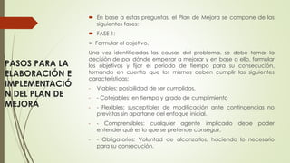 PASOS PARA LA
ELABORACIÓN E
IMPLEMENTACIÓ
N DEL PLAN DE
MEJORA
 En base a estas preguntas, el Plan de Mejora se compone de las
siguientes fases:
 FASE 1:
➢ Formular el objetivo.
Una vez identificadas las causas del problema, se debe tomar la
decisión de por dónde empezar a mejorar y en base a ello, formular
los objetivos y fijar el período de tiempo para su consecución,
tomando en cuenta que los mismos deben cumplir las siguientes
características:
- Viables: posibilidad de ser cumplidos.
- - Cotejables: en tiempo y grado de cumplimiento
- - Flexibles: susceptibles de modificación ante contingencias no
previstas sin apartarse del enfoque inicial.
- - Comprensibles: cualquier agente implicado debe poder
entender qué es lo que se pretende conseguir,
- - Obligatorios: Voluntad de alcanzarlos, haciendo lo necesario
para su consecución.
 