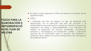PASOS PARA LA
ELABORACIÓN E
IMPLEMENTACIÓ
N DEL PLAN DE
MEJORA
 En base a estas preguntas, el Plan de Mejora se compone de las
siguientes fases:
 FASE 2.
 □ Desarrollo del Plan de Mejora. La fase de desarrollo está
relacionada con la ejecución del plan de acciones y el
entrenamiento necesario para su puesta en marcha e involucra la
asignación de tareas y responsabilidades a los miembros del
equipo, la asignación de recursos (materiales, económicos,
humanos y tecnológicos), la recolección, análisis y aplicación
efectiva de la información para la solución del problema o
resolución de la mejora; así como la elaboración del cronograma
de implementación.
 