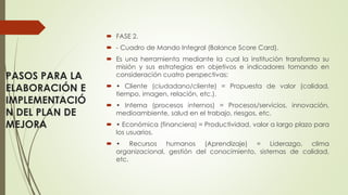 PASOS PARA LA
ELABORACIÓN E
IMPLEMENTACIÓ
N DEL PLAN DE
MEJORA
 FASE 2.
 - Cuadro de Mando Integral (Balance Score Card).
 Es una herramienta mediante la cual la institución transforma su
misión y sus estrategias en objetivos e indicadores tomando en
consideración cuatro perspectivas:
 • Cliente (ciudadano/cliente) = Propuesta de valor (calidad,
tiempo, imagen, relación, etc.).
 • Interna (procesos internos) = Procesos/servicios, innovación,
medioambiente, salud en el trabajo, riesgos, etc.
 • Económica (financiera) = Productividad, valor a largo plazo para
los usuarios.
 • Recursos humanos (Aprendizaje) = Liderazgo, clima
organizacional, gestión del conocimiento, sistemas de calidad,
etc.
 