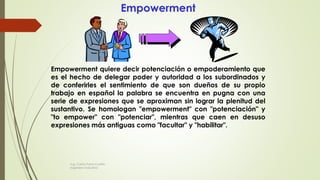 Empowerment
Empowerment quiere decir potenciación o empoderamiento que
es el hecho de delegar poder y autoridad a los subordinados y
de conferirles el sentimiento de que son dueños de su propio
trabajo en español la palabra se encuentra en pugna con una
serie de expresiones que se aproximan sin lograr la plenitud del
sustantivo. Se homologan "empowerment" con "potenciación" y
"to empower" con "potenciar", mientras que caen en desuso
expresiones más antiguas como "facultar" y "habilitar".
Ing. Carlos Parra Carrillo
Ingeniero Industrial
 