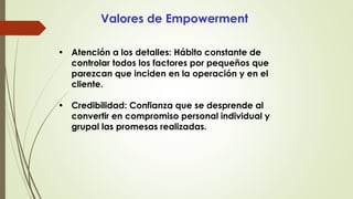 Valores de Empowerment
• Atención a los detalles: Hábito constante de
controlar todos los factores por pequeños que
parezcan que inciden en la operación y en el
cliente.
• Credibilidad: Confianza que se desprende al
convertir en compromiso personal individual y
grupal las promesas realizadas.
 