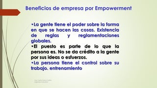 Beneficios de empresa por Empowerment
•La gente tiene el poder sobre la forma
en que se hacen las cosas. Existencia
de reglas y reglamentaciones
globales.
•El puesto es parte de lo que la
persona es. No se da crédito a la gente
por sus ideas o esfuerzos.
•La persona tiene el control sobre su
trabajo. entrenamiento
Ing. Carlos Parra Carrillo
Ingeniero Industrial
 
