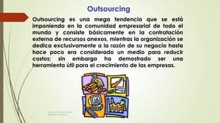 Outsourcing
Outsourcing es una mega tendencia que se está
imponiendo en la comunidad empresarial de todo el
mundo y consiste básicamente en la contratación
externa de recursos anexos, mientras la organización se
dedica exclusivamente a la razón de su negocio hasta
hace poco era considerado un medio para reducir
costos; sin embargo ha demostrado ser una
herramienta útil para el crecimiento de las empresas.
Ing. Carlos Parra Carrillo
Ingeniero Industrial
 