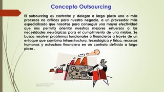 El outsourcing es contratar y delegar a largo plazo uno o más
procesos no críticos para nuestro negocio, a un proveedor más
especializado que nosotros para conseguir una mayor efectividad
que nos permita orientar nuestros mejores esfuerzos a las
necesidades neurálgicas para el cumplimiento de una misión. Se
busca resolver problemas funcionales o financieros a través de un
enfoque que combina infraestructura, tecnológica y física, recursos
humanos y estructura financiera en un contrato definido a largo
plazo .
Concepto Outsourcing
Ing. Carlos Parra Carrillo
Ingeniero Industrial
 
