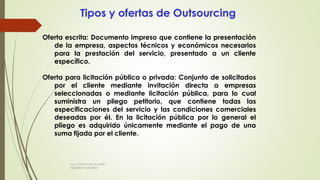Tipos y ofertas de Outsourcing
Oferta escrita: Documento impreso que contiene la presentación
de la empresa, aspectos técnicos y económicos necesarios
para la prestación del servicio, presentado a un cliente
específico.
Oferta para licitación pública o privada: Conjunto de solicitados
por el cliente mediante invitación directa a empresas
seleccionadas o mediante licitación pública, para lo cual
suministra un pliego petitorio, que contiene todas las
especificaciones del servicio y las condiciones comerciales
deseadas por él. En la licitación pública por lo general el
pliego es adquirido únicamente mediante el pago de una
suma fijada por el cliente.
Ing. Carlos Parra Carrillo
Ingeniero Industrial
 