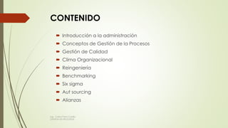 CONTENIDO
 Introducción a la administración
 Conceptos de Gestión de la Procesos
 Gestión de Calidad
 Clima Organizacional
 Reingeniería
 Benchmarking
 Six sigma
 Aut sourcing
 Alianzas
Ing. Carlos Parra Carrillo
GESTION DE PROCESOS
 