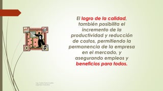 El logro de la calidad,
también posibilita el
incremento de la
productividad y reducción
de costos, permitiendo la
permanencia de la empresa
en el mercado, y
asegurando empleos y
beneficios para todos.
Ing. Carlos Parra Carrillo
Ingeniero Industrial
 