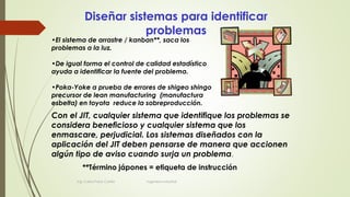 Diseñar sistemas para identificar
problemas
Con el JIT, cualquier sistema que identifique los problemas se
considera beneficioso y cualquier sistema que los
enmascare, perjudicial. Los sistemas diseñados con la
aplicación del JIT deben pensarse de manera que accionen
algún tipo de aviso cuando surja un problema.
•El sistema de arrastre / kanban**, saca los
problemas a la luz.
•De igual forma el control de calidad estadístico
ayuda a identificar la fuente del problema.
•Poka-Yoke a prueba de errores de shigeo shingo
precursor de lean manufacturing (manufactura
esbelta) en toyota reduce la sobreproducción.
**Término jápones = etiqueta de instrucción
Ing. Carlos Parra Carrillo Ingeniero Industrial
 