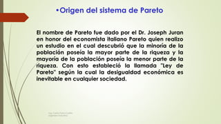 El nombre de Pareto fue dado por el Dr. Joseph Juran
en honor del economista italiano Pareto quien realizo
un estudio en el cual descubrió que la minoría de la
población poseía la mayor parte de la riqueza y la
mayoría de la población poseía la menor parte de la
riqueza. Con esto estableció la llamada "Ley de
Pareto" según la cual la desigualdad económica es
inevitable en cualquier sociedad.
•Origen del sistema de Pareto
Ing. Carlos Parra Carrillo
Ingeniero Industrial
 