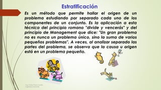 Estratificación
Es un método que permite hallar el origen de un
problema estudiando por separado cada uno de los
componentes de un conjunto. Es la aplicación a esta
técnica del principio romano "divide y vencerás" y del
principio de Management que dice: "Un gran problema
no es nunca un problema único, sino la suma de varios
pequeños problemas". A veces, al analizar separado las
partes del problema, se observa que la causa u origen
está en un problema pequeño.
Ing. Carlos Parra Carrillo
Ingeniero Industrial
 