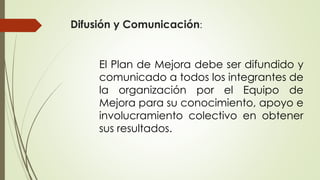 Difusión y Comunicación:
El Plan de Mejora debe ser difundido y
comunicado a todos los integrantes de
la organización por el Equipo de
Mejora para su conocimiento, apoyo e
involucramiento colectivo en obtener
sus resultados.
 