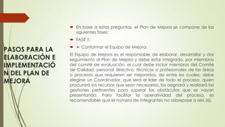 PASOS PARA LA
ELABORACIÓN E
IMPLEMENTACIÓ
N DEL PLAN DE
MEJORA
 En base a estas preguntas, el Plan de Mejora se compone de las
siguientes fases:
 FASE 1:
 ➢ Conformar el Equipo de Mejora.
El Equipo de Mejora es el responsable de elaborar, desarrollar y dar
seguimiento al Plan de Mejora y debe estar integrado, por miembros
del comité de evaluación, el cual debe incluir miembros del Comité
de Calidad, personal directivo, técnicos o profesionales de las áreas
o procesos que requieren ser mejorados, de entre los cuales, debe
elegirse un Coordinador, que será el líder de todo el proceso, quien
procurará los recursos que sean necesarios, los asignará y realizará las
gestiones pertinentes para superar los obstáculos que se vayan
presentando. Para facilitar la operatividad del proceso, es
recomendable que el número de integrantes no sobrepase a seis (6).
 