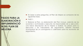 PASOS PARA LA
ELABORACIÓN E
IMPLEMENTACIÓ
N DEL PLAN DE
MEJORA
 En base a estas preguntas, el Plan de Mejora se compone de las
siguientes fases:
 FASE 1:
➢ Elaborar el Plan. La elaboración del Plan incluye, además de las
acciones o actividades a ejecutar, los responsables de su ejecución,
una breve descripción de la mejora a realizar, los plazos para su
ejecución y los indicadores de seguimiento. Deberá hacerse
acompañar de un cronograma o calendario para las reuniones de
seguimiento.
 