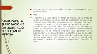 PASOS PARA LA
ELABORACIÓN E
IMPLEMENTACIÓ
N DEL PLAN DE
MEJORA
 En base a estas preguntas, el Plan de Mejora se compone de las
siguientes fases:
 FASE 1:
 ➢ Identificar y seleccionar las áreas de mejora. De las áreas de
mejora identificadas en el proceso de evaluación, el plan debe
contener una selección jerarquizada de aquellas que sean
consideradas prioritarias o que puedan ser abordadas por la
entidad en un plazo no mayor de dos (2) años, tomando en
cuenta su importancia, en relación a la misión, visión y objetivos
estratégicos de la entidad (impacto que generará en la
organización) y las disponibilidades existentes o que se puedan
obtener, ya que es difícil poder abordar todas las áreas de
mejoras detectadas. Del mismo modo, el logro de algunos
indicadores o resultados pueden estar sujetos a la obtención de
otros.
 