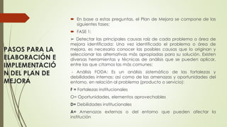 PASOS PARA LA
ELABORACIÓN E
IMPLEMENTACIÓ
N DEL PLAN DE
MEJORA
 En base a estas preguntas, el Plan de Mejora se compone de las
siguientes fases:
 FASE 1:
➢ Detectar las principales causas raíz de cada problema o área de
mejora identificada: Una vez identificado el problema o área de
mejora, es necesario conocer las posibles causas que lo originan y
seleccionar las alternativas más apropiadas para su solución. Existen
diversas herramientas y técnicas de análisis que se pueden aplicar,
entre las que citamos las más comunes:
- Análisis FODA: Es un análisis sistemático de las fortalezas y
debilidades internas; así como de las amenazas y oportunidades del
entorno, en relación al problema (producto o servicio):
F = Fortalezas institucionales
O= Oportunidades, elementos aprovechables
D= Debilidades institucionales
A= Amenazas externas o del entorno que pueden afectar la
institución
 