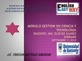 MODULO GESTION EN CIENCIA Y TECNOLOGIADOCENTE: Ing. Eliecer Suarez SerranoSeptiembre 11 2010 LIC. TARCICIA CASTRILLO CABARCAS 