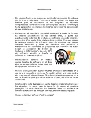 Gestión Informática
• Del usuario final: se da cuando un empleado hace copias de software
sin la licencia adecuada. Comprende desde utilizar una copia con
licencia para la instalación de un programa en múltiples
computadores (también conocido como copiado casual o “softlifting”),
hasta aprovechar las ofertas de mejoras para hacer la actualización
de una copia ilegal.
• En Internet: el robo de la propiedad intelectual a través de Internet
ha crecido grandemente en los últimos años, al punto que
prácticamente todo tipo de producto de software se puede encontrar
en un sitio Web pirata. Esta piratería incluye sitios Web que ofrecen
la descarga gratuita de software, sitios de subastas que ofrecen
software falsificado y redes de abonados que permitan la
transferencia no autorizada de programas con derechos de autor.
Según la Asociación del Sector de
Software e Informática40
, más del 90%
del software vendido a través de
subastas en Internet es pirata.
• Preinstalación: consiste en instalar
copias ilegales de software en el disco
duro de un computador nuevo para que
el equipo sea más atractivo.
• Uso del cliente/servidor: cuando muchos empleados conectados en la
red de una compañía o centro de formación utilizan una copia central
del programa al mismo tiempo. Si se han instalado programas en la
red de área local para que varios usuarios la usen, las licencias deben
autorizarlo.
• Falsificación: es la duplicación y venta ilegal de material cubierto por
los derechos de autor, con la intención de copiar el producto
protegido por estos derechos. Las licencias falsas con números de
serie no autorizados se incluyen con frecuencia en estos paquetes.
• Copiar y distribuir software "entre amigos".
40
www.siaa.net
Tutor Fredy Vásquez
120
 
