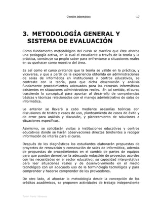 Gestión Informática
3. METODOLOGÍA GENERAL Y
SISTEMA DE EVALUACIÓN
Como fundamento metodológico del curso se clarifica que éste aborda
una pedagogía activa, en la cual el estudiante a través de la teoría y la
práctica, construye su propio saber para enfrentarse a situaciones reales
en su quehacer como maestro del área.
Es así como el curso pretende que la teoría se valide en la práctica, y
viceversa, y que a partir de la experiencia obtenida en administraciones
de salas de informática en instituciones y centros educativos, se
contraste con la teoría, para que dicha observación y análisis
fundamente procedimientos adecuados para los recursos informáticos
existentes en situaciones administrativas reales. En tal sentido, el curso
trasciende lo conceptual para apuntar al desarrollo de competencias
básicas y técnicas relacionadas con el manejo administrativo de salas de
informática.
Lo anterior se llevará a cabo mediante asesorías teóricas con
discusiones de textos y casos de uso, planteamiento de casos de éxito y
de error para análisis y discusión, y planteamiento de soluciones a
situaciones específicas.
Asimismo, se solicitarán visitas a instituciones educativas y centros
educativos donde se harán observaciones directas tendientes a recoger
información de interés para el curso.
Después de los diagnósticos los estudiantes elaborarán propuestas de
proyectos de renovación y consecución de salas de informática, además
de propuestas de procedimientos en el cambio de partes de equipos
para que puedan demostrar la adecuada redacción de proyectos acordes
con las necesidades en el sector educativo; su capacidad interpretativa
para leer situaciones reales y de desenvolvimiento en el medio
tecnológico con un adecuado uso de la terminología tecnológica y para
comprender y hacerse comprender de los proveedores.
De otro lado, al abordar lo metodología desde la concepción de los
créditos académicos, se proponen actividades de trabajo independiente
Tutor Fredy Vásquez
17
 