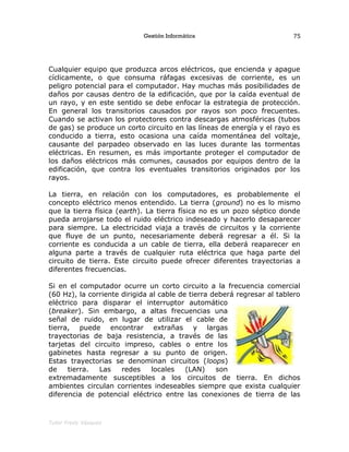 Gestión Informática
Cualquier equipo que produzca arcos eléctricos, que encienda y apague
cíclicamente, o que consuma ráfagas excesivas de corriente, es un
peligro potencial para el computador. Hay muchas más posibilidades de
daños por causas dentro de la edificación, que por la caída eventual de
un rayo, y en este sentido se debe enfocar la estrategia de protección.
En general los transitorios causados por rayos son poco frecuentes.
Cuando se activan los protectores contra descargas atmosféricas (tubos
de gas) se produce un corto circuito en las líneas de energía y el rayo es
conducido a tierra, esto ocasiona una caída momentánea del voltaje,
causante del parpadeo observado en las luces durante las tormentas
eléctricas. En resumen, es más importante proteger el computador de
los daños eléctricos más comunes, causados por equipos dentro de la
edificación, que contra los eventuales transitorios originados por los
rayos.
La tierra, en relación con los computadores, es probablemente el
concepto eléctrico menos entendido. La tierra (ground) no es lo mismo
que la tierra física (earth). La tierra física no es un pozo séptico donde
pueda arrojarse todo el ruido eléctrico indeseado y hacerlo desaparecer
para siempre. La electricidad viaja a través de circuitos y la corriente
que fluye de un punto, necesariamente deberá regresar a él. Si la
corriente es conducida a un cable de tierra, ella deberá reaparecer en
alguna parte a través de cualquier ruta eléctrica que haga parte del
circuito de tierra. Este circuito puede ofrecer diferentes trayectorias a
diferentes frecuencias.
Si en el computador ocurre un corto circuito a la frecuencia comercial
(60 Hz), la corriente dirigida al cable de tierra deberá regresar al tablero
eléctrico para disparar el interruptor automático
(breaker). Sin embargo, a altas frecuencias una
señal de ruido, en lugar de utilizar el cable de
tierra, puede encontrar extrañas y largas
trayectorias de baja resistencia, a través de las
tarjetas del circuito impreso, cables o entre los
gabinetes hasta regresar a su punto de origen.
Estas trayectorias se denominan circuitos (loops)
de tierra. Las redes locales (LAN) son
extremadamente susceptibles a los circuitos de tierra. En dichos
ambientes circulan corrientes indeseables siempre que exista cualquier
diferencia de potencial eléctrico entre las conexiones de tierra de las
Tutor Fredy Vásquez
75
 