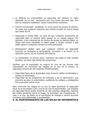 Gestión Informática
• La defensa en profundidad: la seguridad del sistema no debe
depender de un solo mecanismo por muy fuerte que este sea, sino
que es necesario establecer varios mecanismos sucesivos.
• Control centralizado: establecer un único punto de acceso al sistema,
de modo que cualquier atacante que intente acceder al mismo tenga
que pasar por él.
• Seguridad si existe falla: en caso de que cualquier mecanismo de
seguridad falle, el sistema debe quedar en un estado seguro. Por
ejemplo, si los mecanismos de control de acceso al sistema fallan, es
mejor que como resultado no dejen pasar a ningún usuario a que
dejen pasar a cualquiera aunque no esté autorizado.
• Participación global: para que cualquier sistema de seguridad
funcione es necesaria la participación universal, o al menos no la
oposición activa, de los usuarios del sistema.
• La simplicidad: en primer lugar, mantener las cosas lo más simples
posibles, las hace más fáciles de comprender.
Verificar que la tecnología es segura es una de las formas más
importantes de minimizar los riesgos en el uso de la misma. La
seguridad comprende dos aspectos fundamentales:
• Seguridad física de la tecnología, para prevenir daños accidentales o
acceso no autorizado.
• Seguridad de los programas de cómputo y de la información, que
previene accesos no autorizados, auditando los códigos y protegiendo
los programas contra virus.
Para minimizar los riesgos en su uso se debe garantizar la seguridad
física de la tecnología como una de las vías fundamentales. Las medidas
de seguridad física suelen dividirse en dos grandes categorías: factores
del medio ambiente como el fuego, la humedad, las inundaciones, el
calor o el frío, los fallos en el suministro de energía y contra acciones
humanas sean deliberadas o accidentales.
5. EL MANTENIMIENTO DE LAS SALAS DE INFORMÁTICA
Tutor Fredy Vásquez
80
 