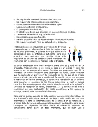 Gestión Informática
• Se requiere la intervención de varias personas.
• Se requiere la intervención de especialistas.
• Es necesario utilizar recursos de diversos tipos.
• Los recursos tienen limitaciones.
• El presupuesto es limitado.
• El objetivo se tiene que alcanzar en plazo de tiempo limitado.
• Tiene una fecha de inicio y otra de final.
• Es necesaria una planificación.
• Para el producto final se deben cumplir las especificaciones.
• Se requiere un buen nivel de calidad en el producto.
Habitualmente se encuentran proyectos de diversas
envergaduras: en algunos hará falta la colaboración
de muchas personas, a quienes hay que solicitar su
participación con la antelación suficiente para que
organicen sus agendas; en cambio otros solo
requieren de un par de personas para mantener las
reuniones con los clientes y realizar todo el trabajo.
Es difícil establecer una línea divisoria entre qué es y qué no es un
proyecto. Precisamente, si se visita la casa de un amigo y este nos
muestra en su computador como funciona un programa que él ha
realizado: una mini aplicación para catalogar sus libros, ¿podría decirse
que ha realizado un proyecto?, la respuesta es no; lo que el ha creado
es un producto, pero de forma accidental. En cambio, si en una empresa
o institución en la cual él trabaja, le solicitan la realización de un sistema
para soportar el catálogo de los libros existentes, lo cual le exigirá
consultar los usuarios potenciales, con la idea de especificar la aplicación
(proceso de recepción de libros, prestamos,...); y además se le pide la
realización de una evaluación del costo económico y los plazos de
entrega, se está ante una realidad diferente.
Esto mismo sucede cuando se debe realizar un proyecto informático, en
una institución educativa, para el montaje o adecuación de una sala
informática o para la sistematización de la entidad en su totalidad. El
proceso debe llevarse a cabo con meticulosidad y dedicación, para lograr
conseguir los objetivos trazados desde el comienzo; además, es
conveniente tener claro, en todo momento, que el buen uso y
Tutor Fredy Vásquez
89
 