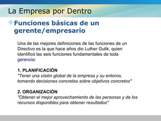 La Empresa por Dentro
Funciones básicas de un
gerente/empresario
Una de las mejores definiciones de las funciones de un
Directivo es la que hace años dio Luther Gulik, quien
identificó las seis funciones fundamentales de toda
gerencia:
1. PLANIFICACIÓN
"Tener una visión global de la empresa y su entorno,
tomando decisiones concretas sobre objetivos concretos"
2. ORGANIZACIÓN
"Obtener el mejor aprovechamiento de las personas y de los
recursos disponibles para obtener resultados"
 