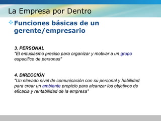 La Empresa por Dentro
Funciones básicas de un
gerente/empresario
3. PERSONAL
"El entusiasmo preciso para organizar y motivar a un grupo
especifico de personas"
4. DIRECCIÓN
"Un elevado nivel de comunicación con su personal y habilidad
para crear un ambiente propicio para alcanzar los objetivos de
eficacia y rentabilidad de la empresa"
 