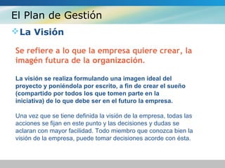 El Plan de Gestión
La Visión
Se refiere a lo que la empresa quiere crear, la
imagén futura de la organización.
La visión se realiza formulando una imagen ideal del
proyecto y poniéndola por escrito, a fin de crear el sueño
(compartido por todos los que tomen parte en la
iniciativa) de lo que debe ser en el futuro la empresa.
Una vez que se tiene definida la visión de la empresa, todas las
acciones se fijan en este punto y las decisiones y dudas se
aclaran con mayor facilidad. Todo miembro que conozca bien la
visión de la empresa, puede tomar decisiones acorde con ésta.
 